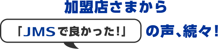 加盟店さまから「JMSで良かった！」の声、続々！