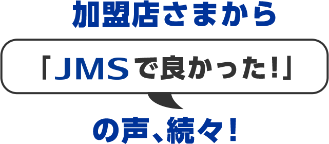 加盟店さまから「JMSで良かった！」の声、続々！