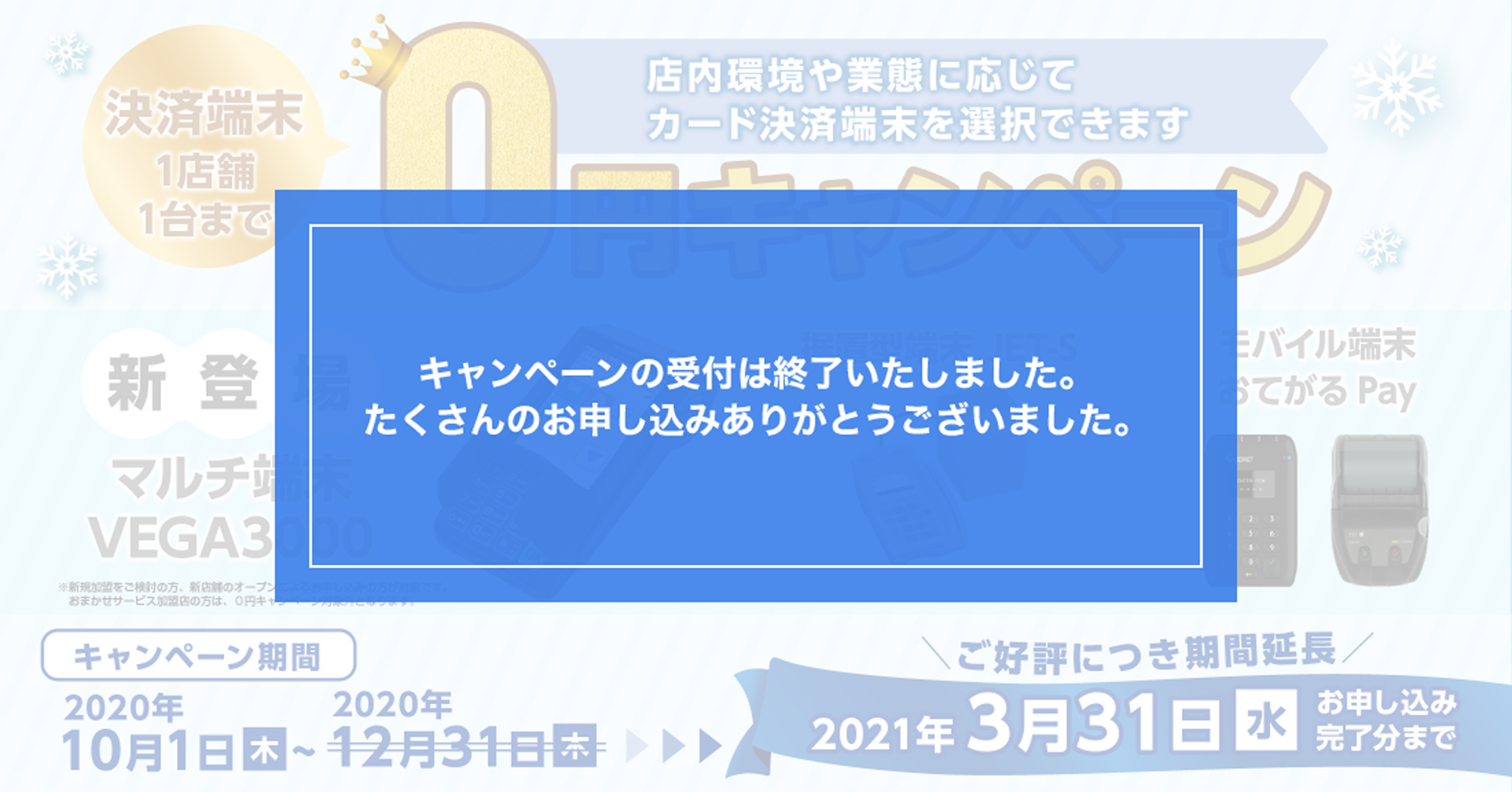 新登場 マルチ端末VEGA3000 ※新規加盟をご検討の方、新店舗オープンによるお申し込みの方が対象です。 おまかせサービス加盟店の方は、0円キャンペーン対象外となります。 据置型端末JET-S モバイル端末 おてがるPay ご好評につき期間延長 キャンペーン期間 2020年10月1日（木）～2021年3月31日（水） お申し込み完了分まで