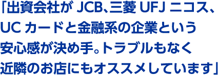「出資会社がJCB、三菱UFJニコス、UCカードと金融系の企業という安心感が決め手。トラブルもなく近隣のお店にもオススメしています」