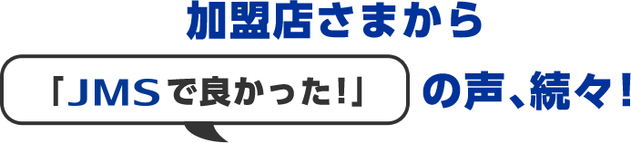 加盟店さまから「JMSで良かった!」の声、続々!