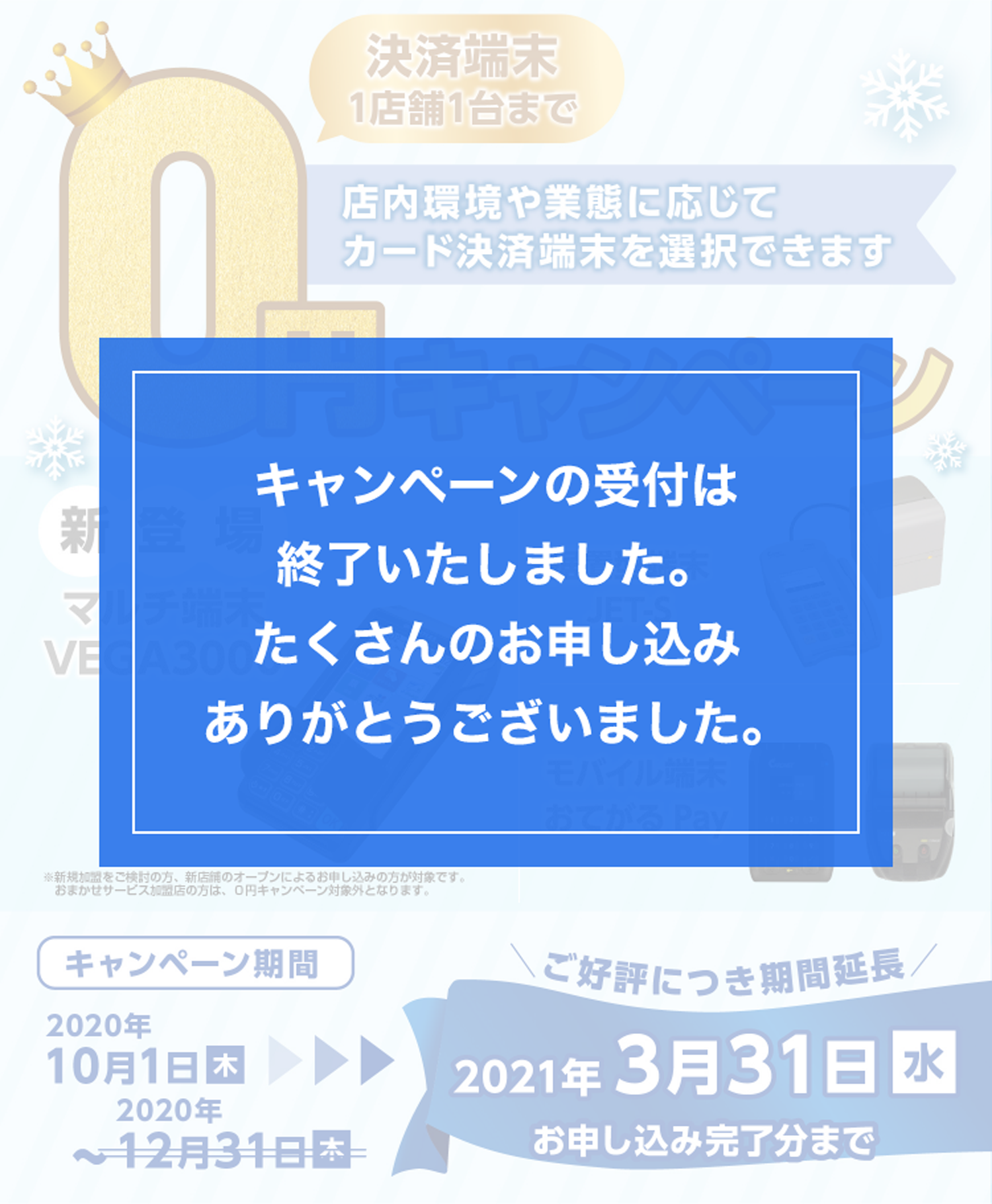 新登場 マルチ端末VEGA3000 ※新規加盟をご検討の方、新店舗オープンによるお申し込みの方が対象です。 おまかせサービス加盟店の方は、0円キャンペーン対象外となります。 据置型端末JET-S モバイル端末 おてがるPay ご好評につき期間延長 キャンペーン期間 2020年10月1日（木）～2021年3月31日（水） お申し込み完了分まで