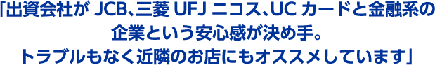 「出資会社がJCB、三菱UFJニコス、UCカードと金融系の企業という安心感が決め手。トラブルもなく近隣のお店にもオススメしています」