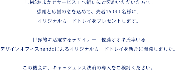 「JMSおまかせサービス」へ新たにご契約いただいた方へ。感謝と応援の意を込めて、先着15,000名様に、オリジナルカードトレイをプレゼントします。世界的に活躍するデザイナー　佐藤オオキ氏率いるデザインオフィスnendoによるオリジナルカードトレイを新たに開発しました。この機会に、キャッシュレス決済の導入をご検討ください。