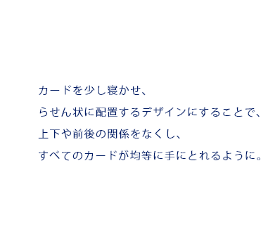 カードを少し寝かせ、らせん状に配置するデザインにすることで、上下や前後の関係をなくし、すべてのカードが均等に手にとれるように。