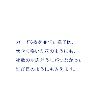 カード6枚を並べた様子は、大きく咲いた花のようにも、複数のお店どうしがつながった結び目のようにもみえます。