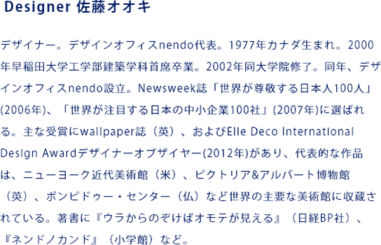 Designer 佐藤オオキ デザイナー。デザインオフィスnendo代表。1977年カナダ生まれ。2000年早稲田大学工学部建築学科首席卒業。2002年同大学院修了。同年、デザインオフィスnendo設立。Newsweek誌「世界が尊敬する日本人100人」(2006年)、「世界が注目する日本の中小企業100社」(2007年)に選ばれる。主な受賞にwallpaper誌（英）、およびElle Deco International Design Awardデザイナーオブザイヤー(2012年)があり、代表的な作品は、ニューヨーク近代美術館（米）、ビクトリア&アルバート博物館（英）、ポンピドゥー・センター（仏）など世界の主要な美術館に収蔵されている。著書に『ウラからのぞけばオモテが見える』（日経BP社）、『ネンドノカンド』（小学館）など。