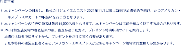 注意事項 ＊本キャンペーンの対象は、株式会社ジェイエムエスと2021年11月以降に新規で加盟契約を結び、かつアメリカン・エキスプレスのカードの取扱いを行う方となります。 ＊本キャンペーンの特典受領者は先着15,000名様となります。本キャンペーンは事前告知なく終了する場合があります。 ＊JMSは加盟店契約の審査結果の後、審査が通った方に、プレゼント特典申請サイトを案内します。 加盟店は特典申請サイトから、プレゼントをご注文頂く必要があります。 また本特典の運営責任者であるアメリカン・エキスプレスが定めるキャンペーン規約に同意頂く必要があります。