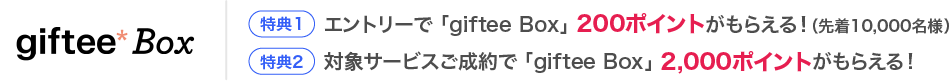 giftee Box【特典1】エントリーで 「giftee Box」 200ポイントがもらえる！（先着10,000名様）【特典2】対象サービスご成約で 「giftee Box」 2,000ポイントがもらえる！