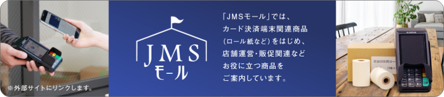 JMSモール 外部サイトにリンクします。 「JMSモール」では、カード決済端末関連商品(ロール紙など)をはじめ、店舗運営・販促関連などお役に立つ商品をご案内しています。