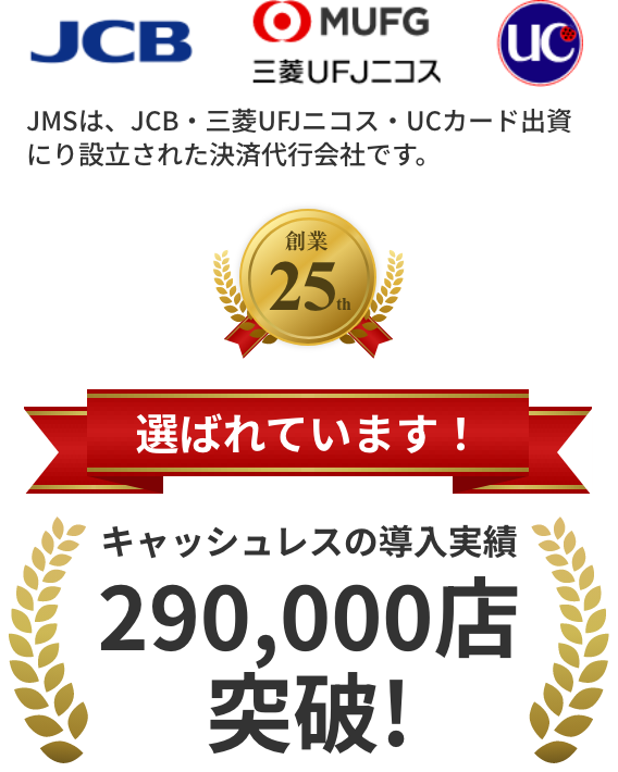 JMSは、JCB・三菱UFJニコス・UCカード出資にり設立された決済代行会社です。創業24th 選ばれています！キャッシュレスの導入実績270,000店突破!