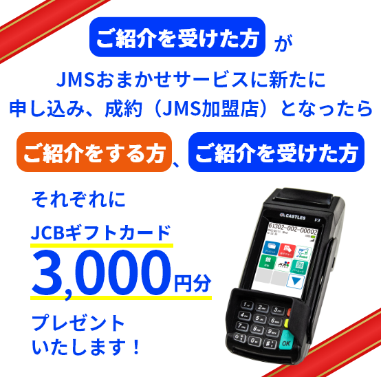 ご紹介を受けた方がJMSおまかせサービスに新たに申し込み、成約（JMS加盟店）となったら ご紹介をする方、ご紹介を受けた方 それぞれにJCBギフトカード3,000円分プレゼントいたします！