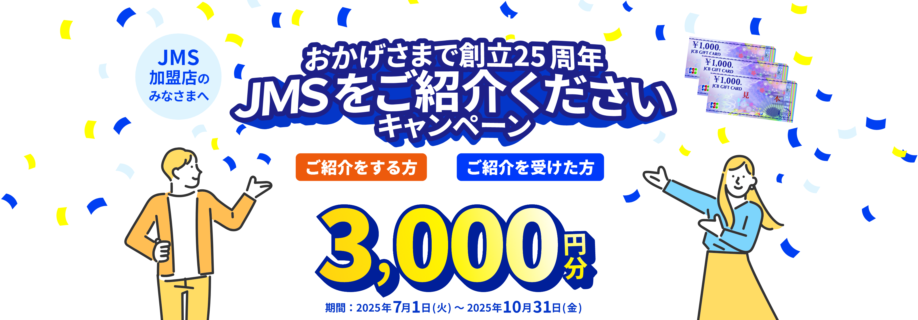 JMS加盟店のみなさまへ JMS おまかせサービス おかげさまで創立25周年 JMSをご紹介くださいキャンペーン ご紹介をする方も、ご紹介を受けた方も JCBギフトカード 3,000円分 期間：2025年7月1日（火）～2025年10月31日（金）