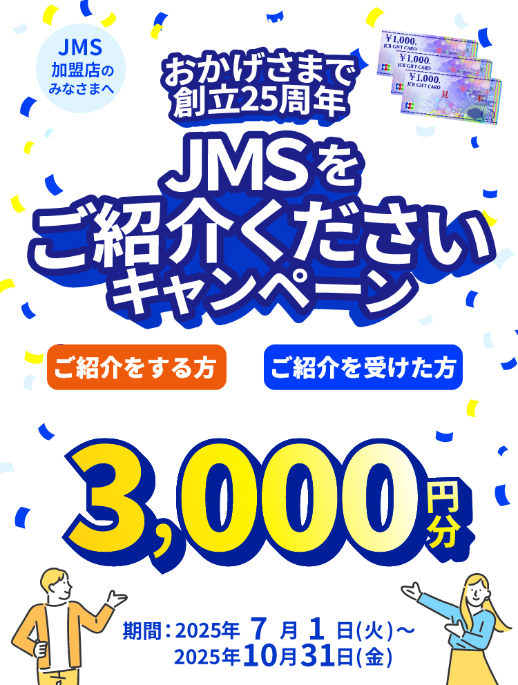 JMS加盟店のみなさまへ JMS おまかせサービス おかげさまで創立25周年 JMSをご紹介くださいキャンペーン ご紹介をする方も、ご紹介を受けた方も JCBギフトカード 3,000円分 期間：2025年7月1日（火）～2025年10月31日（金）
