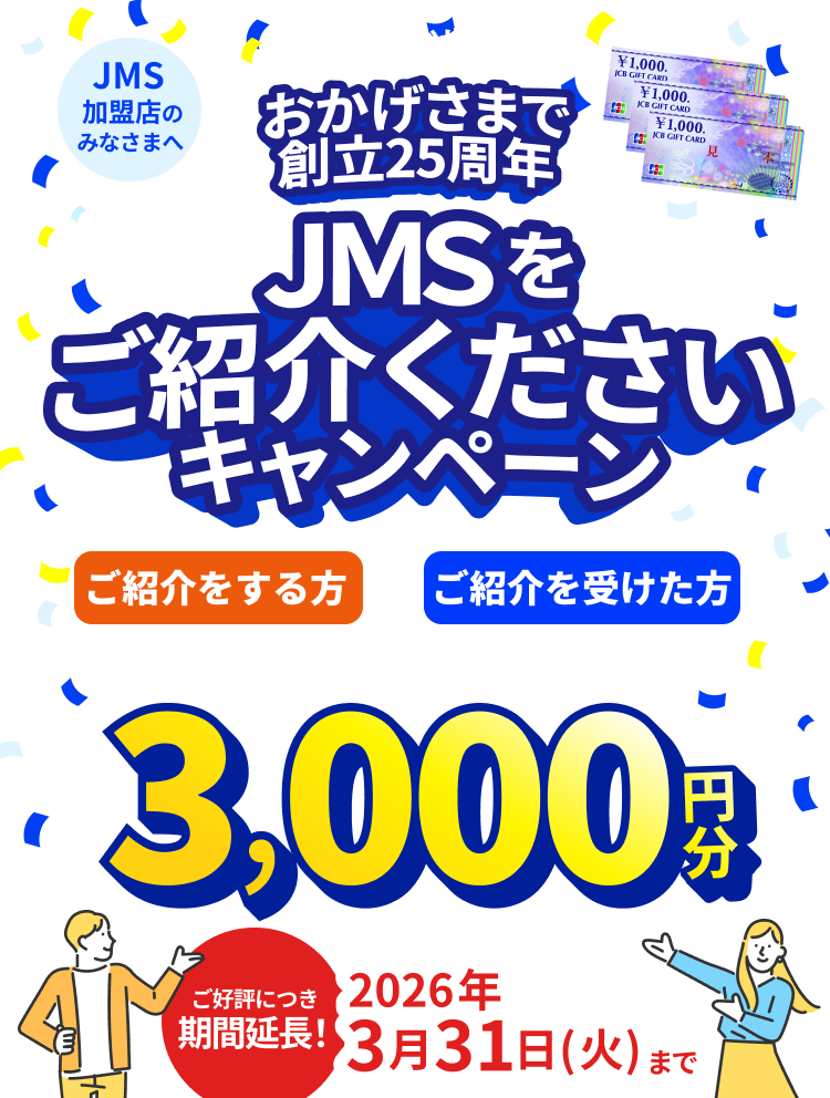 JMS加盟店のみなさまへ JMS おまかせサービス おかげさまで創立25周年 JMSをご紹介くださいキャンペーン ご紹介をする方も、ご紹介を受けた方も JCBギフトカード 3,000円分 期間：2025年7月1日（火）～2026年3月31日（火）