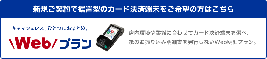 新規ご契約で据置型のカード決済端末をご希望の方はこちら キャッシュレス、ひとつにおまとめ。Webプラン 店内環境や業態に合わせてカード決済端末を選べ、紙のお振り込み明細書を発行しないWeb明細プラン。