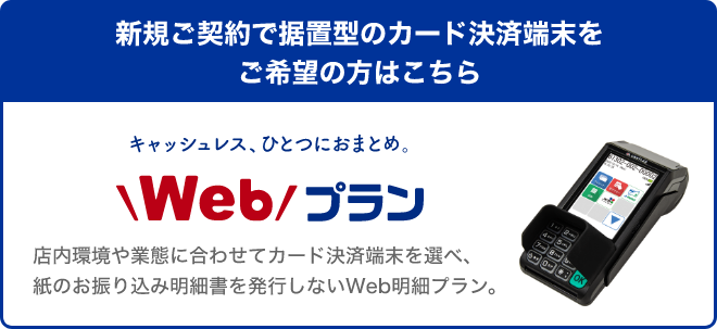 新規ご契約で据置型のカード決済端末をご希望の方はこちら キャッシュレス、ひとつにおまとめ。Webプラン 店内環境や業態に合わせてカード決済端末を選べ、紙のお振り込み明細書を発行しないWeb明細プラン。