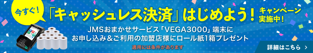今すぐ「キャッシュレス決済」はじめよう！キャンペーン実施中！JMSおまかせサービス「VEGA3000」端末にご加盟＆ご利用の加盟店様にロール紙1箱プレゼント 詳細はこちら