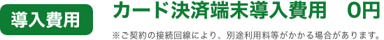 導入費用 カード決済端末導入費用 0円 ※ご契約の接続回線により、別途利用料等がかかる場合があります。