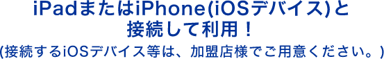 iPadまたはiPhone(iOSデバイス)と接続して利用! (接続するiOSデバイス等は、加盟店様でご用意ください。)