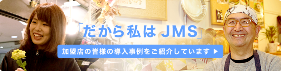 「だから私はJMS」 加盟店の皆様の導入事例をご紹介しています