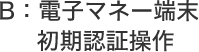 B：電子マネー端末初期認証操作